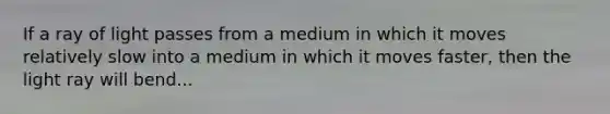 If a ray of light passes from a medium in which it moves relatively slow into a medium in which it moves faster, then the light ray will bend...