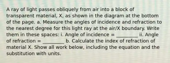 A ray of light passes obliquely from air into a block of transparent material, X, as shown in the diagram at the bottom of the page. a. Measure the angles of incidence and refraction to the nearest degree for this light ray at the air/X boundary. Write them in these spaces: i. Angle of incidence = _________ ii. Angle of refraction = _________ b. Calculate the index of refraction of material X. Show all work below, including the equation and the substitution with units.