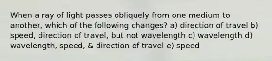 When a ray of light passes obliquely from one medium to another, which of the following changes? a) direction of travel b) speed, direction of travel, but not wavelength c) wavelength d) wavelength, speed, & direction of travel e) speed