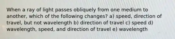 When a ray of light passes obliquely from one medium to another, which of the following changes? a) speed, direction of travel, but not wavelength b) direction of travel c) speed d) wavelength, speed, and direction of travel e) wavelength