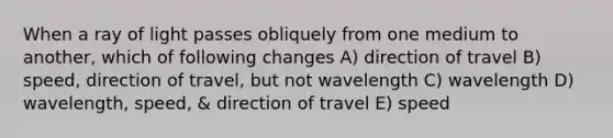 When a ray of light passes obliquely from one medium to another, which of following changes A) direction of travel B) speed, direction of travel, but not wavelength C) wavelength D) wavelength, speed, & direction of travel E) speed