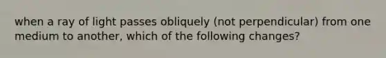 when a ray of light passes obliquely (not perpendicular) from one medium to another, which of the following changes?