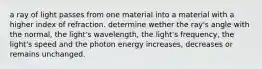 a ray of light passes from one material into a material with a higher index of refraction. determine wether the ray's angle with the normal, the light's wavelength, the light's frequency, the light's speed and the photon energy increases, decreases or remains unchanged.