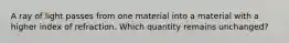 A ray of light passes from one material into a material with a higher index of refraction. Which quantity remains unchanged?​