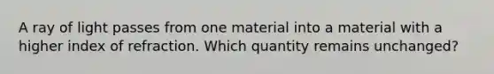 A ray of light passes from one material into a material with a higher index of refraction. Which quantity remains unchanged?​