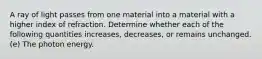 A ray of light passes from one material into a material with a higher index of refraction. Determine whether each of the following quantities increases, decreases, or remains unchanged. (e) The photon energy.