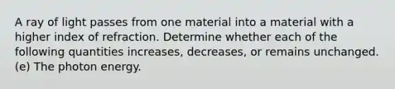 A ray of light passes from one material into a material with a higher index of refraction. Determine whether each of the following quantities increases, decreases, or remains unchanged. (e) The photon energy.