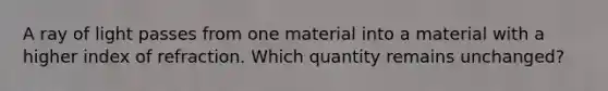 A ray of light passes from one material into a material with a higher index of refraction. Which quantity remains unchanged?