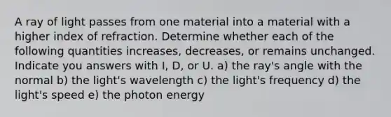 A ray of light passes from one material into a material with a higher index of refraction. Determine whether each of the following quantities increases, decreases, or remains unchanged. Indicate you answers with I, D, or U. a) the ray's angle with the normal b) the light's wavelength c) the light's frequency d) the light's speed e) the photon energy