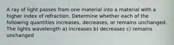 A ray of light passes from one material into a material with a higher index of refraction. Determine whether each of the following quantities increases, decreases, or remains unchanged. The lights wavelength a) increases b) decreases c) remains unchanged