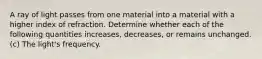 A ray of light passes from one material into a material with a higher index of refraction. Determine whether each of the following quantities increases, decreases, or remains unchanged. (c) The light's frequency.