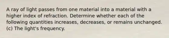 A ray of light passes from one material into a material with a higher index of refraction. Determine whether each of the following quantities increases, decreases, or remains unchanged. (c) The light's frequency.