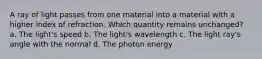 A ray of light passes from one material into a material with a higher index of refraction. Which quantity remains unchanged? a. The light's speed b. The light's wavelength c. The light ray's angle with the normal d. The photon energy