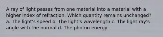 A ray of light passes from one material into a material with a higher index of refraction. Which quantity remains unchanged? a. The light's speed b. The light's wavelength c. The light ray's angle with the normal d. The photon energy