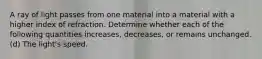 A ray of light passes from one material into a material with a higher index of refraction. Determine whether each of the following quantities increases, decreases, or remains unchanged. (d) The light's speed.