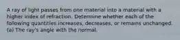 A ray of light passes from one material into a material with a higher index of refraction. Determine whether each of the following quantities increases, decreases, or remains unchanged. (a) The ray's angle with the normal.