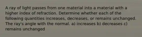 A ray of light passes from one material into a material with a higher index of refraction. Determine whether each of the following quantities increases, decreases, or remains unchanged. The ray's angle with the normal. a) increases b) decreases c) remains unchanged