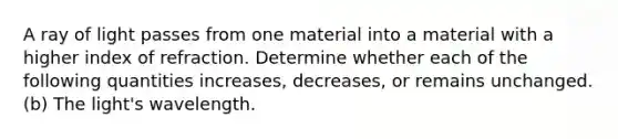 A ray of light passes from one material into a material with a higher index of refraction. Determine whether each of the following quantities increases, decreases, or remains unchanged. (b) The light's wavelength.