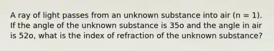 A ray of light passes from an unknown substance into air (n = 1). If the angle of the unknown substance is 35o and the angle in air is 52o, what is the index of refraction of the unknown substance?