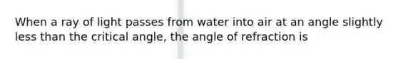 When a ray of light passes from water into air at an angle slightly less than the critical angle, the angle of refraction is