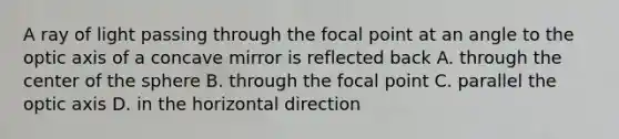 A ray of light passing through the focal point at an angle to the optic axis of a concave mirror is reflected back A. through the center of the sphere B. through the focal point C. parallel the optic axis D. in the horizontal direction