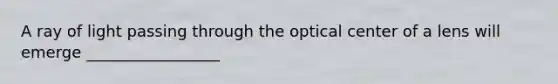 A ray of light passing through the optical center of a lens will emerge _________________