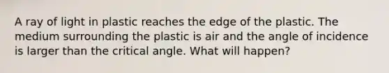 A ray of light in plastic reaches the edge of the plastic. The medium surrounding the plastic is air and the angle of incidence is larger than the critical angle. What will happen?