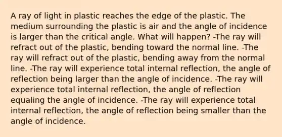 A ray of light in plastic reaches the edge of the plastic. The medium surrounding the plastic is air and the angle of incidence is larger than the critical angle. What will happen? -The ray will refract out of the plastic, bending toward the normal line. -The ray will refract out of the plastic, bending away from the normal line. -The ray will experience total internal reflection, the angle of reflection being larger than the angle of incidence. -The ray will experience total internal reflection, the angle of reflection equaling the angle of incidence. -The ray will experience total internal reflection, the angle of reflection being smaller than the angle of incidence.