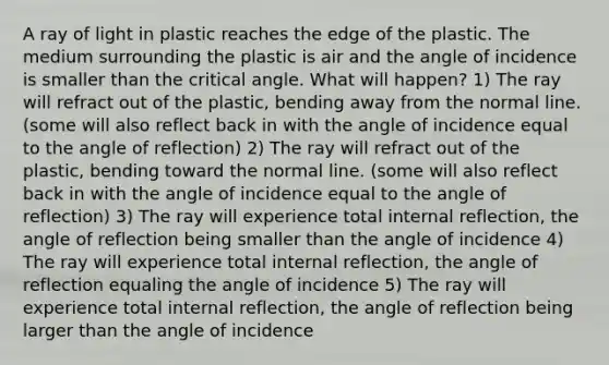 A ray of light in plastic reaches the edge of the plastic. The medium surrounding the plastic is air and the angle of incidence is smaller than the critical angle. What will happen? 1) The ray will refract out of the plastic, bending away from the normal line. (some will also reflect back in with the angle of incidence equal to the angle of reflection) 2) The ray will refract out of the plastic, bending toward the normal line. (some will also reflect back in with the angle of incidence equal to the angle of reflection) 3) The ray will experience total internal reflection, the angle of reflection being smaller than the angle of incidence 4) The ray will experience total internal reflection, the angle of reflection equaling the angle of incidence 5) The ray will experience total internal reflection, the angle of reflection being larger than the angle of incidence