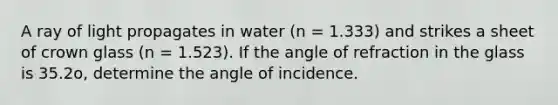 A ray of light propagates in water (n = 1.333) and strikes a sheet of crown glass (n = 1.523). If the angle of refraction in the glass is 35.2o, determine the angle of incidence.