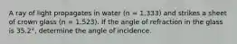 A ray of light propagates in water (n = 1.333) and strikes a sheet of crown glass (n = 1.523). If the angle of refraction in the glass is 35.2°, determine the angle of incidence.