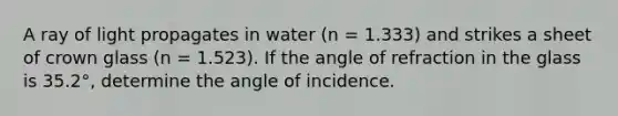 A ray of light propagates in water (n = 1.333) and strikes a sheet of crown glass (n = 1.523). If the angle of refraction in the glass is 35.2°, determine the angle of incidence.