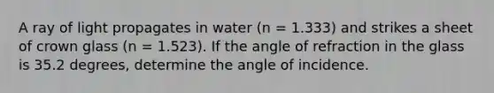 A ray of light propagates in water (n = 1.333) and strikes a sheet of crown glass (n = 1.523). If the angle of refraction in the glass is 35.2 degrees, determine the angle of incidence.