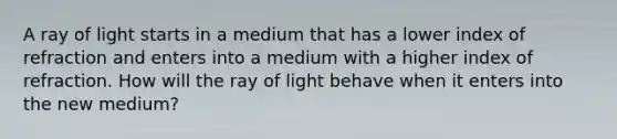 A ray of light starts in a medium that has a lower index of refraction and enters into a medium with a higher index of refraction. How will the ray of light behave when it enters into the new medium?