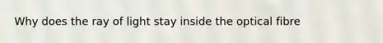 Why does the ray of light stay inside the optical fibre