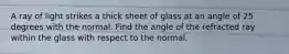 A ray of light strikes a thick sheet of glass at an angle of 25 degrees with the normal. Find the angle of the refracted ray within the glass with respect to the normal.