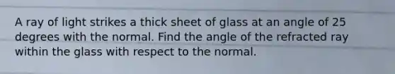 A ray of light strikes a thick sheet of glass at an angle of 25 degrees with the normal. Find the angle of the refracted ray within the glass with respect to the normal.