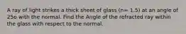 A ray of light strikes a thick sheet of glass (n= 1.5) at an angle of 25o with the normal. Find the Angle of the refracted ray within the glass with respect to the normal.