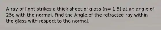 A ray of light strikes a thick sheet of glass (n= 1.5) at an angle of 25o with the normal. Find the Angle of the refracted ray within the glass with respect to the normal.