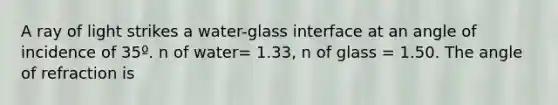 A ray of light strikes a water-glass interface at an angle of incidence of 35º. n of water= 1.33, n of glass = 1.50. The angle of refraction is