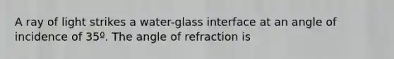 A ray of light strikes a water-glass interface at an angle of incidence of 35º. The angle of refraction is