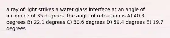 a ray of light strikes a water-glass interface at an angle of incidence of 35 degrees. the angle of refraction is A) 40.3 degrees B) 22.1 degrees C) 30.6 degrees D) 59.4 degrees E) 19.7 degrees