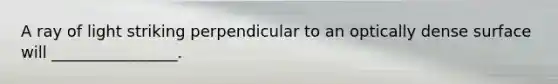 A ray of light striking perpendicular to an optically dense surface will ________________.