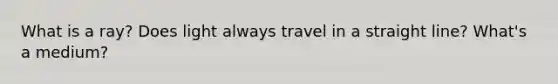 What is a ray? Does light always travel in a straight line? What's a medium?