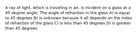 A ray of light, which is traveling in air, is incident on a glass at a 45 degree angle. The angle of refraction in the glass A) is equal to 45 degrees B) is unknown because it all depends on the index of refraction of the glass C) is less than 45 degrees D) is greater than 45 degrees