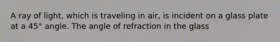 A ray of light, which is traveling in air, is incident on a glass plate at a 45° angle. The angle of refraction in the glass