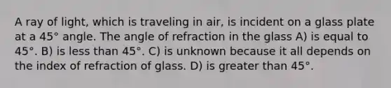 A ray of light, which is traveling in air, is incident on a glass plate at a 45° angle. The angle of refraction in the glass A) is equal to 45°. B) is less than 45°. C) is unknown because it all depends on the index of refraction of glass. D) is greater than 45°.