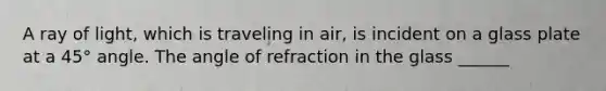 A ray of light, which is traveling in air, is incident on a glass plate at a 45° angle. The angle of refraction in the glass ______