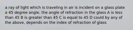 a ray of light which is traveling in air is incident on a glass plate a 45 degree angle. the angle of refraction in the glass A is less than 45 B is greater than 45 C is equal to 45 D could by any of the above, depends on the index of refraction of glass