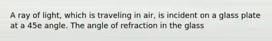 A ray of light, which is traveling in air, is incident on a glass plate at a 45e angle. The angle of refraction in the glass